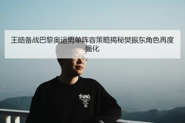 王皓备战巴黎奥运男单阵容策略揭秘樊振东角色再度强化